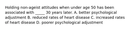 Holding non-ageist attitudes when under age 50 has been associated with _____ 30 years later. A. better psychological adjustment B. reduced rates of heart disease C. increased rates of heart disease D. poorer psychological adjustment