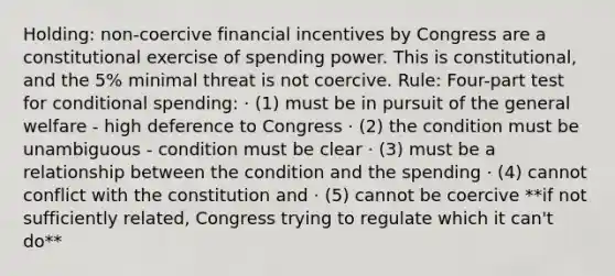 Holding: non-coercive financial incentives by Congress are a constitutional exercise of spending power. This is constitutional, and the 5% minimal threat is not coercive. Rule: Four-part test for conditional spending: · (1) must be in pursuit of the general welfare - high deference to Congress · (2) the condition must be unambiguous - condition must be clear · (3) must be a relationship between the condition and the spending · (4) cannot conflict with the constitution and · (5) cannot be coercive **if not sufficiently related, Congress trying to regulate which it can't do**