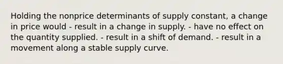 Holding the nonprice determinants of supply constant, a change in price would - result in a change in supply. - have no effect on the quantity supplied. - result in a shift of demand. - result in a movement along a stable supply curve.