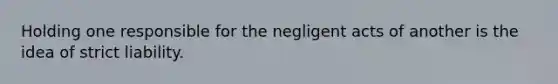 Holding one responsible for the negligent acts of another is the idea of strict liability.