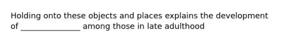 Holding onto these objects and places explains the development of _______________ among those in late adulthood