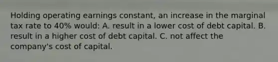 Holding operating earnings constant, an increase in the marginal tax rate to 40% would: A. result in a lower cost of debt capital. B. result in a higher cost of debt capital. C. not affect the company's cost of capital.