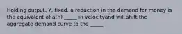 Holding output, Y, fixed, a reduction in the demand for money is the equivalent of a(n) _____ in velocityand will shift the aggregate demand curve to the _____.