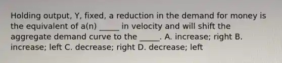 Holding output, Y, fixed, a reduction in the demand for money is the equivalent of a(n) _____ in velocity and will shift the aggregate demand curve to the _____. A. increase; right B. increase; left C. decrease; right D. decrease; left