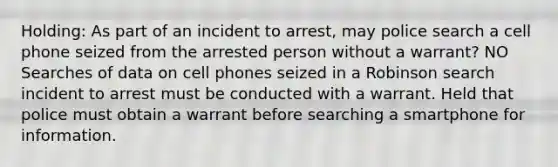 Holding: As part of an incident to arrest, may police search a cell phone seized from the arrested person without a warrant? NO Searches of data on cell phones seized in a Robinson search incident to arrest must be conducted with a warrant. Held that police must obtain a warrant before searching a smartphone for information.