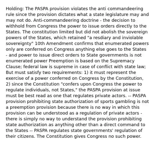 Holding: The PASPA provision violates the anti commandeering rule since the provision dictates what a state legislature may and may not do. Anti-commandeering doctrine - the decision to withhold from Congress the power to issue orders directly to the States. The constitution limited but did not abolish the sovereign powers of the States, which retained "a resdiary and inviolable sovereignty" 10th Amendment confirms that enumerated powers only are conferred on Congress anything else goes to the States - and power to issue direct orders to State governments is not enumerated power Preemption is based on the Supremacy Clause; federal law is supreme in case of conflict with state law; But must satisfy two requirements: 1) it must represent the exercise of a power conferred on Congress by the Constitution, 2) since the Constitution "confers upon Congress the power to regulate individuals, not States," the PASPA provision at issue must be best read as one that regulates private actors. -- PASPA provision prohibiting state authorization of sports gambling is not a preemption provision because there is no way in which this provision can be understood as a regulation of private actors - there is simply no way to understand the provision prohibiting state authorization as anything other than a direct command to the States -- PASPA regulates state governments' regulation of their citizens. The Constitution gives Congress no such power.