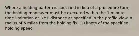 Where a holding pattern is specified in lieu of a procedure turn, the holding maneuver must be executed within the 1 minute time limitation or DME distance as specified in the profile view. a radius of 5 miles from the holding fix. 10 knots of the specified holding speed