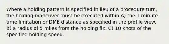 Where a holding pattern is specified in lieu of a procedure turn, the holding maneuver must be executed within A) the 1 minute time limitation or DME distance as specified in the profile view. B) a radius of 5 miles from the holding fix. C) 10 knots of the specified holding speed.