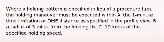 Where a holding pattern is specified in lieu of a procedure turn, the holding maneuver must be executed within A. the 1-minute time limitation or DME distance as specified in the profile view. B. a radius of 5 miles from the holding fix. C. 10 knots of the specified holding speed.