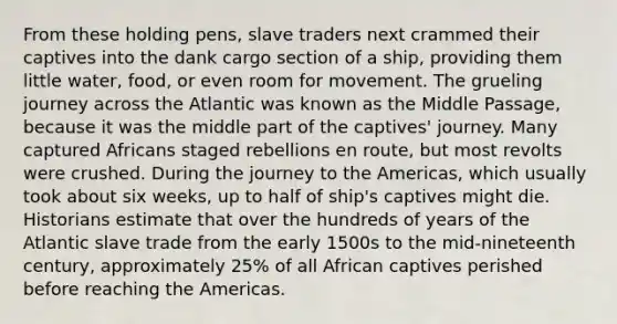 From these holding pens, slave traders next crammed their captives into the dank cargo section of a ship, providing them little water, food, or even room for movement. The grueling journey across the Atlantic was known as the Middle Passage, because it was the middle part of the captives' journey. Many captured Africans staged rebellions en route, but most revolts were crushed. During the journey to the Americas, which usually took about six weeks, up to half of ship's captives might die. Historians estimate that over the hundreds of years of the Atlantic slave trade from the early 1500s to the mid-nineteenth century, approximately 25% of all African captives perished before reaching the Americas.