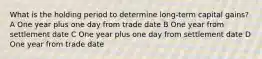 What is the holding period to determine long-term capital gains? A One year plus one day from trade date B One year from settlement date C One year plus one day from settlement date D One year from trade date