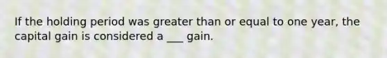 If the holding period was greater than or equal to one year, the capital gain is considered a ___ gain.