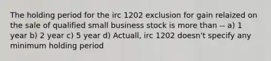 The holding period for the irc 1202 exclusion for gain relaized on the sale of qualified small business stock is more than -- a) 1 year b) 2 year c) 5 year d) Actuall, irc 1202 doesn't specify any minimum holding period