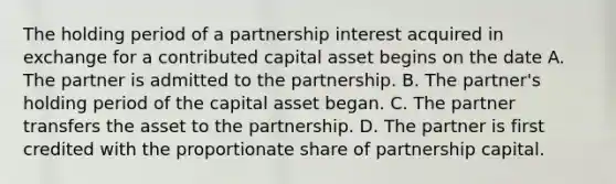 The holding period of a partnership interest acquired in exchange for a contributed capital asset begins on the date A. The partner is admitted to the partnership. B. The partner's holding period of the capital asset began. C. The partner transfers the asset to the partnership. D. The partner is first credited with the proportionate share of partnership capital.