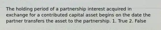 The holding period of a partnership interest acquired in exchange for a contributed capital asset begins on the date the partner transfers the asset to the partnership. 1. True 2. False