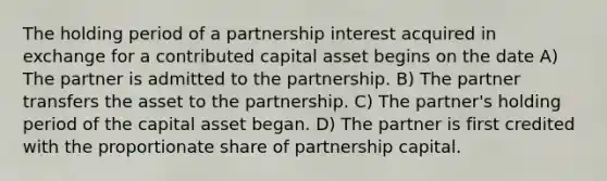 The holding period of a partnership interest acquired in exchange for a contributed capital asset begins on the date A) The partner is admitted to the partnership. B) The partner transfers the asset to the partnership. C) The partner's holding period of the capital asset began. D) The partner is first credited with the proportionate share of partnership capital.