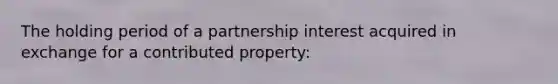 The holding period of a partnership interest acquired in exchange for a contributed property: