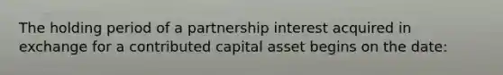 The holding period of a partnership interest acquired in exchange for a contributed capital asset begins on the date: