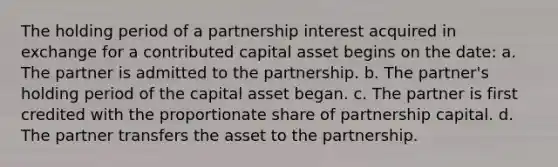 The holding period of a partnership interest acquired in exchange for a contributed capital asset begins on the date: a. The partner is admitted to the partnership. b. The partner's holding period of the capital asset began. c. The partner is first credited with the proportionate share of partnership capital. d. The partner transfers the asset to the partnership.