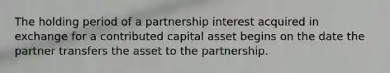 The holding period of a partnership interest acquired in exchange for a contributed capital asset begins on the date the partner transfers the asset to the partnership.