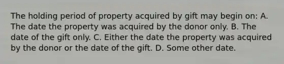 The holding period of property acquired by gift may begin on: A. The date the property was acquired by the donor only. B. The date of the gift only. C. Either the date the property was acquired by the donor or the date of the gift. D. Some other date.