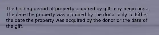 The holding period of property acquired by gift may begin on: a. The date the property was acquired by the donor only. b. Either the date the property was acquired by the donor or the date of the gift.