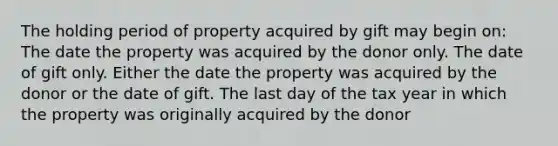 The holding period of property acquired by gift may begin on: The date the property was acquired by the donor only. The date of gift only. Either the date the property was acquired by the donor or the date of gift. The last day of the tax year in which the property was originally acquired by the donor