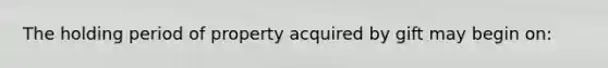 The holding period of property acquired by gift may begin on: