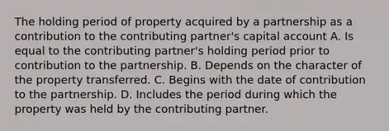 The holding period of property acquired by a partnership as a contribution to the contributing partner's capital account A. Is equal to the contributing partner's holding period prior to contribution to the partnership. B. Depends on the character of the property transferred. C. Begins with the date of contribution to the partnership. D. Includes the period during which the property was held by the contributing partner.