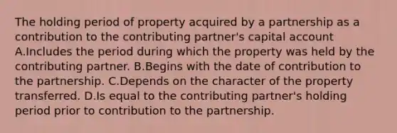 The holding period of property acquired by a partnership as a contribution to the contributing partner's capital account A.Includes the period during which the property was held by the contributing partner. B.Begins with the date of contribution to the partnership. C.Depends on the character of the property transferred. D.Is equal to the contributing partner's holding period prior to contribution to the partnership.