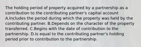 The holding period of property acquired by a partnership as a contribution to the contributing partner's capital account A.Includes the period during which the property was held by the contributing partner. B.Depends on the character of the property transferred. C.Begins with the date of contribution to the partnership. D.Is equal to the contributing partner's holding period prior to contribution to the partnership.