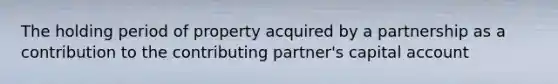 The holding period of property acquired by a partnership as a contribution to the contributing partner's capital account