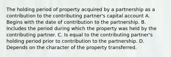 The holding period of property acquired by a partnership as a contribution to the contributing partner's capital account A. Begins with the date of contribution to the partnership. B. Includes the period during which the property was held by the contributing partner. C. Is equal to the contributing partner's holding period prior to contribution to the partnership. D. Depends on the character of the property transferred.