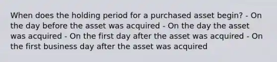 When does the holding period for a purchased asset begin? - On the day before the asset was acquired - On the day the asset was acquired - On the first day after the asset was acquired - On the first business day after the asset was acquired