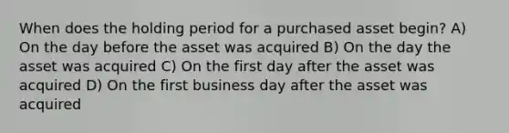 When does the holding period for a purchased asset begin? A) On the day before the asset was acquired B) On the day the asset was acquired C) On the first day after the asset was acquired D) On the first business day after the asset was acquired