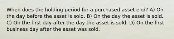 When does the holding period for a purchased asset end? A) On the day before the asset is sold. B) On the day the asset is sold. C) On the first day after the day the asset is sold. D) On the first business day after the asset was sold.