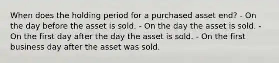 When does the holding period for a purchased asset end? - On the day before the asset is sold. - On the day the asset is sold. - On the first day after the day the asset is sold. - On the first business day after the asset was sold.