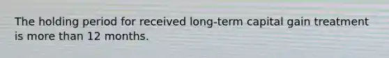 The holding period for received long-term capital gain treatment is more than 12 months.