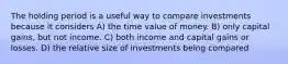 The holding period is a useful way to compare investments because it considers A) the time value of money. B) only capital gains, but not income. C) both income and capital gains or losses. D) the relative size of investments being compared