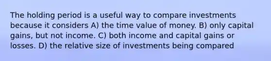 The holding period is a useful way to compare investments because it considers A) the time value of money. B) only capital gains, but not income. C) both income and capital gains or losses. D) the relative size of investments being compared