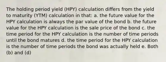 The holding period yield (HPY) calculation differs from the yield to maturity (YTM) calculation in that: a. the future value for the HPY calculation is always the par value of the bond b. the future value for the HPY calculation is the sale price of the bond c. the time period for the HPY calculation is the number of time periods until the bond matures d. the time period for the HPY calculation is the number of time periods the bond was actually held e. Both (b) and (d)