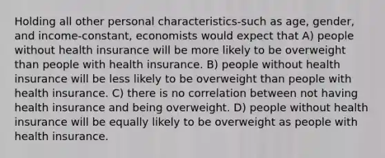 Holding all other personal characteristics-such as age, gender, and income-constant, economists would expect that A) people without health insurance will be more likely to be overweight than people with health insurance. B) people without health insurance will be less likely to be overweight than people with health insurance. C) there is no correlation between not having health insurance and being overweight. D) people without health insurance will be equally likely to be overweight as people with health insurance.