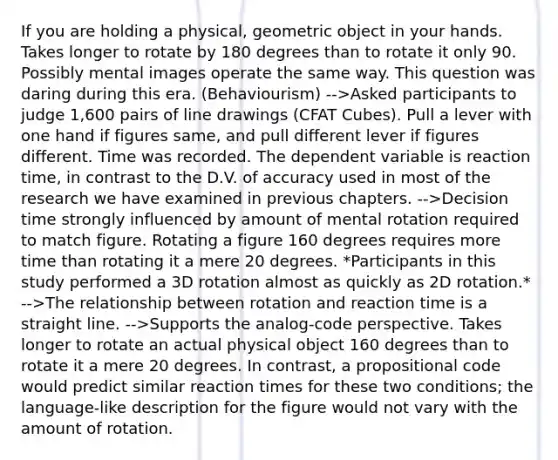 If you are holding a physical, geometric object in your hands. Takes longer to rotate by 180 degrees than to rotate it only 90. Possibly mental images operate the same way. This question was daring during this era. (Behaviourism) -->Asked participants to judge 1,600 pairs of line drawings (CFAT Cubes). Pull a lever with one hand if figures same, and pull different lever if figures different. Time was recorded. The dependent variable is reaction time, in contrast to the D.V. of accuracy used in most of the research we have examined in previous chapters. -->Decision time strongly influenced by amount of mental rotation required to match figure. Rotating a figure 160 degrees requires more time than rotating it a mere 20 degrees. *Participants in this study performed a 3D rotation almost as quickly as 2D rotation.* -->The relationship between rotation and reaction time is a straight line. -->Supports the analog-code perspective. Takes longer to rotate an actual physical object 160 degrees than to rotate it a mere 20 degrees. In contrast, a propositional code would predict similar reaction times for these two conditions; the language-like description for the figure would not vary with the amount of rotation.