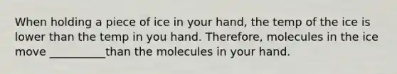 When holding a piece of ice in your hand, the temp of the ice is lower than the temp in you hand. Therefore, molecules in the ice move __________than the molecules in your hand.