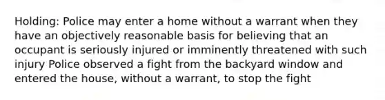 Holding: Police may enter a home without a warrant when they have an objectively reasonable basis for believing that an occupant is seriously injured or imminently threatened with such injury Police observed a fight from the backyard window and entered the house, without a warrant, to stop the fight