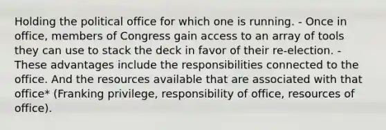 Holding the political office for which one is running. - Once in office, members of Congress gain access to an array of tools they can use to stack the deck in favor of their re-election. - These advantages include the responsibilities connected to the office. And the resources available that are associated with that office* (Franking privilege, responsibility of office, resources of office).