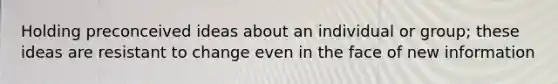 Holding preconceived ideas about an individual or group; these ideas are resistant to change even in the face of new information