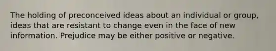 The holding of preconceived ideas about an individual or group, ideas that are resistant to change even in the face of new information. Prejudice may be either positive or negative.