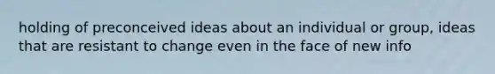 holding of preconceived ideas about an individual or group, ideas that are resistant to change even in the face of new info