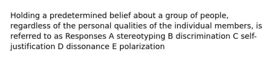 Holding a predetermined belief about a group of people, regardless of the personal qualities of the individual members, is referred to as Responses A stereotyping B discrimination C self-justification D dissonance E polarization